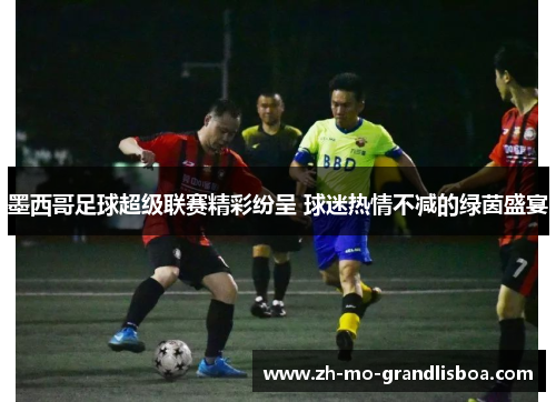 墨西哥足球超级联赛精彩纷呈 球迷热情不减的绿茵盛宴