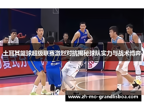 土耳其篮球超级联赛激烈对抗揭秘球队实力与战术博弈